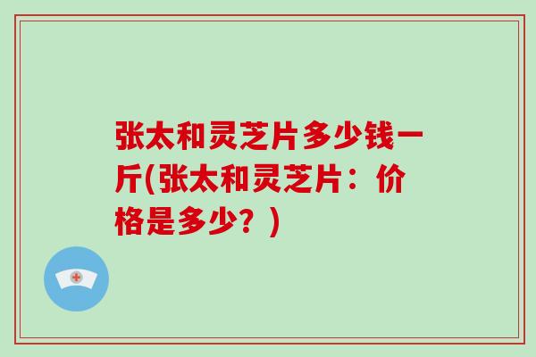 张太和灵芝片多少钱一斤(张太和灵芝片:价格是多少?)
