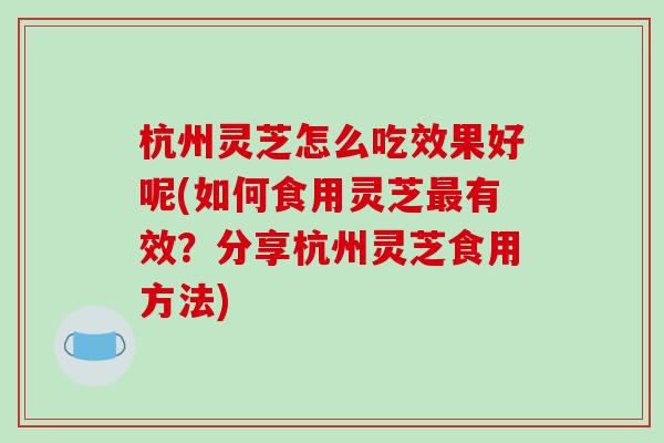 杭州灵芝怎么吃效果好呢(如何食用灵芝最有效?分享杭州灵芝食用方法)