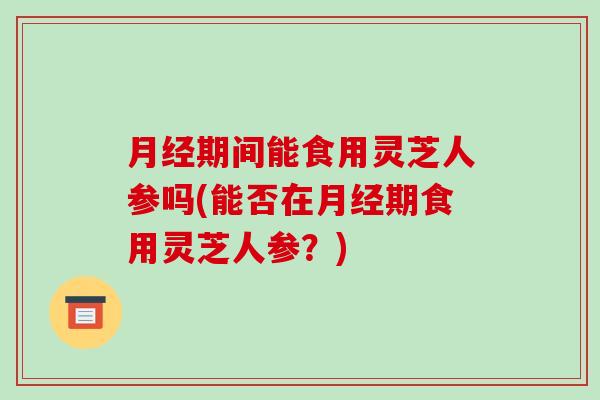 月经期间能食用灵芝人参吗(能否在月经期食用灵芝人参？)