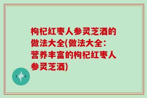 枸杞红枣人参灵芝酒的做法大全(做法大全:营养丰富的枸杞红枣人参灵芝酒)