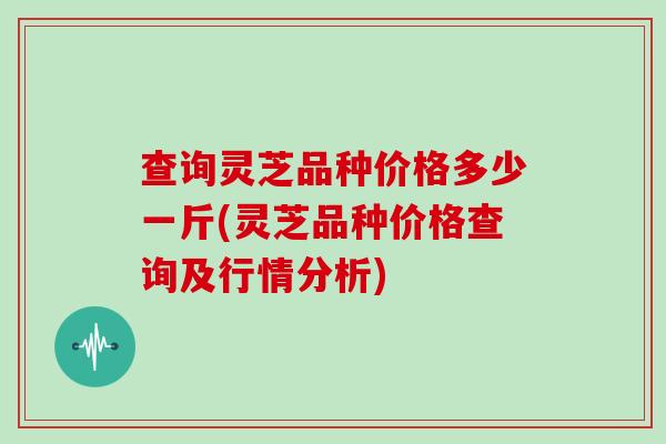 查询灵芝品种价格多少一斤(灵芝品种价格查询及行情分析)