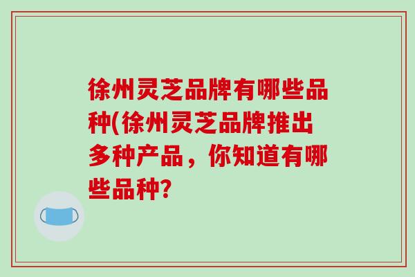 徐州灵芝品牌有哪些品种(徐州灵芝品牌推出多种产品，你知道有哪些品种？
