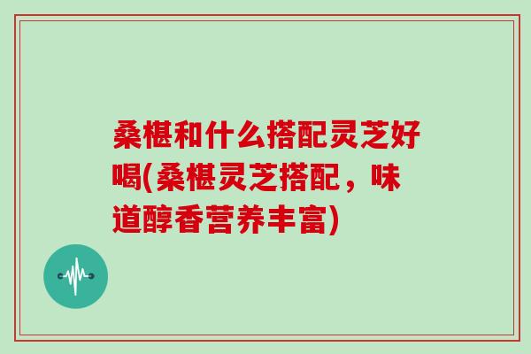 桑椹和什么搭配灵芝好喝(桑椹灵芝搭配，味道醇香营养丰富)