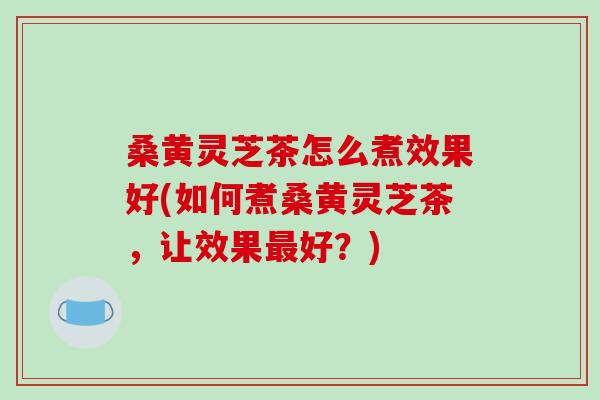 桑黄灵芝茶怎么煮效果好(如何煮桑黄灵芝茶,让效果最好?)