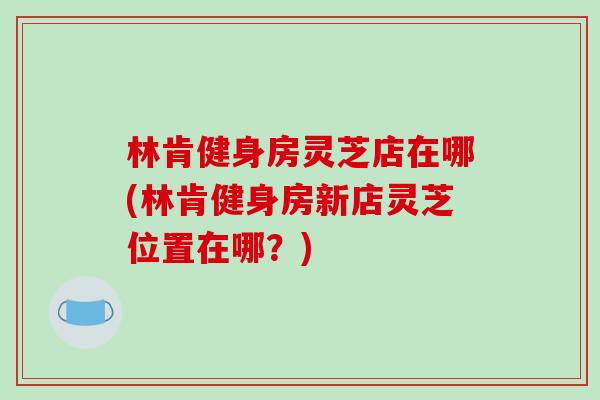 林肯健身房灵芝店在哪(林肯健身房新店灵芝位置在哪?)