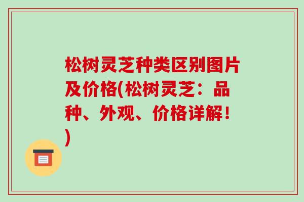 松树灵芝种类区别图片及价格(松树灵芝:品种、外观、价格详解!)