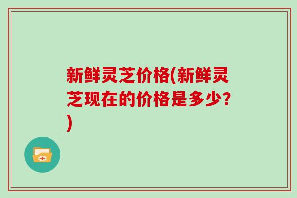 新鲜灵芝价格(新鲜灵芝现在的价格是多少?)