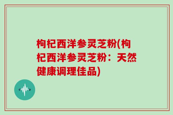枸杞西洋参灵芝粉(枸杞西洋参灵芝粉:天然健康调理佳品)