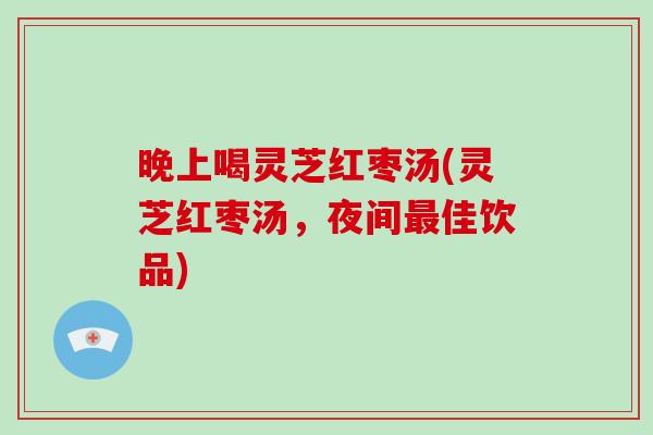 晚上喝灵芝红枣汤(灵芝红枣汤,夜间最佳饮品)