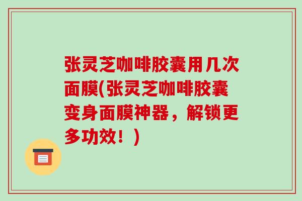 张灵芝咖啡胶囊用几次面膜(张灵芝咖啡胶囊变身面膜神器，解锁更多功效！)
