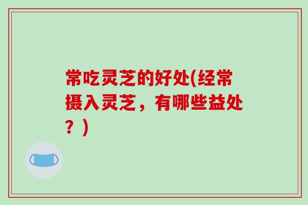 常吃灵芝的好处(经常摄入灵芝,有哪些益处?)