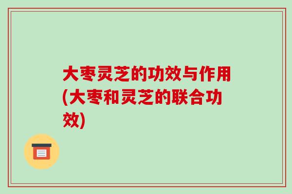 大枣灵芝的功效与作用(大枣和灵芝的联合功效)