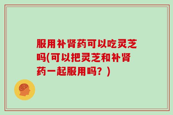 服用补肾药可以吃灵芝吗(可以把灵芝和补肾药一起服用吗？)