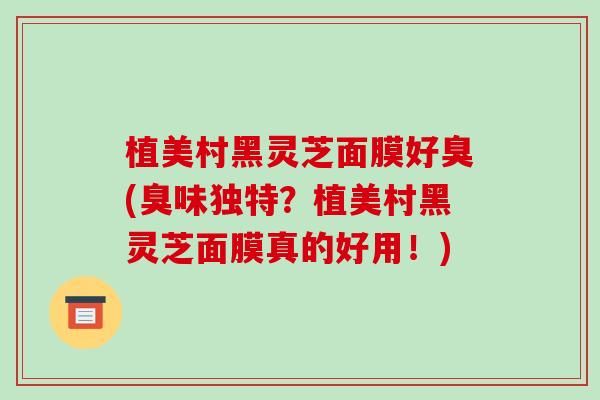 植美村黑灵芝面膜好臭(臭味独特?植美村黑灵芝面膜真的好用!)