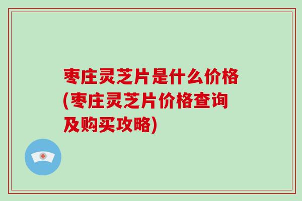 枣庄灵芝片是什么价格(枣庄灵芝片价格查询及购买攻略)