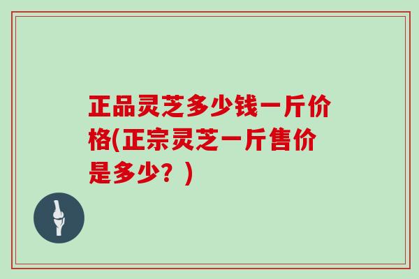 正品灵芝多少钱一斤价格(正宗灵芝一斤售价是多少?)