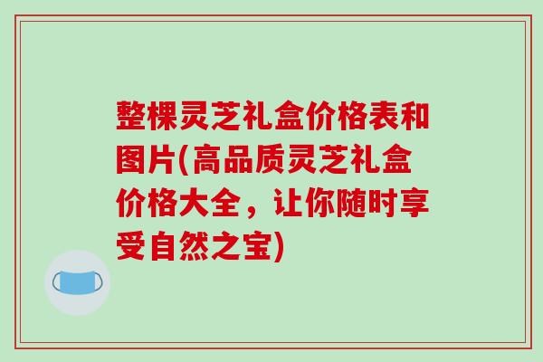整棵灵芝礼盒价格表和图片(高品质灵芝礼盒价格大全,让你随时享受自然之宝)