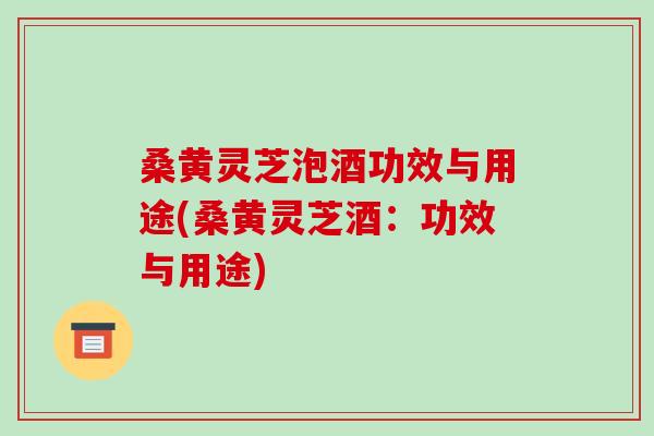 桑黄灵芝泡酒功效与用途(桑黄灵芝酒:功效与用途)