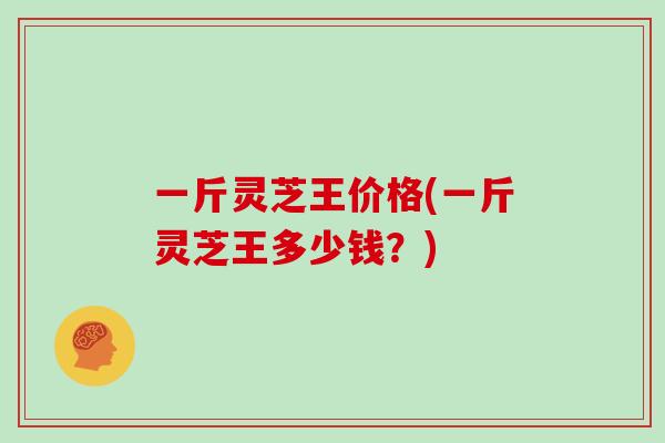 一斤灵芝王价格(一斤灵芝王多少钱?)