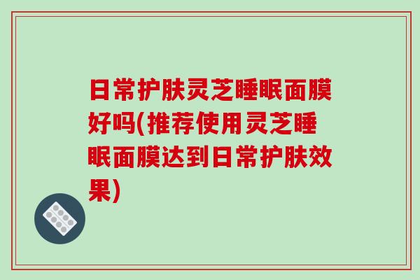 日常护肤灵芝睡眠面膜好吗(推荐使用灵芝睡眠面膜达到日常护肤效果)