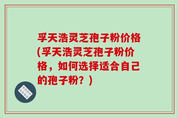 孚天浩灵芝孢子粉价格(孚天浩灵芝孢子粉价格,如何选择适合自己的孢子粉?)