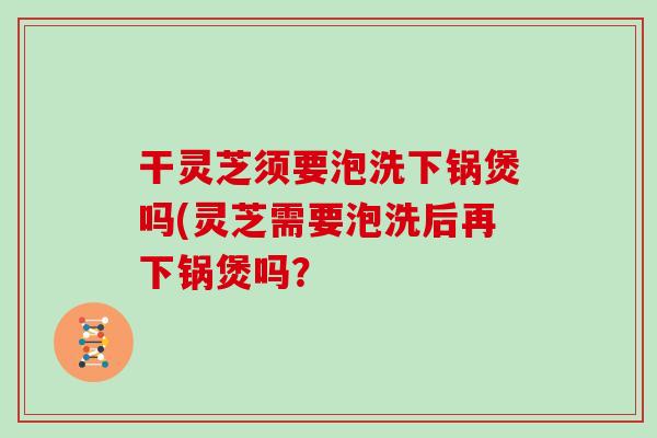 干灵芝须要泡洗下锅煲吗(灵芝需要泡洗后再下锅煲吗?