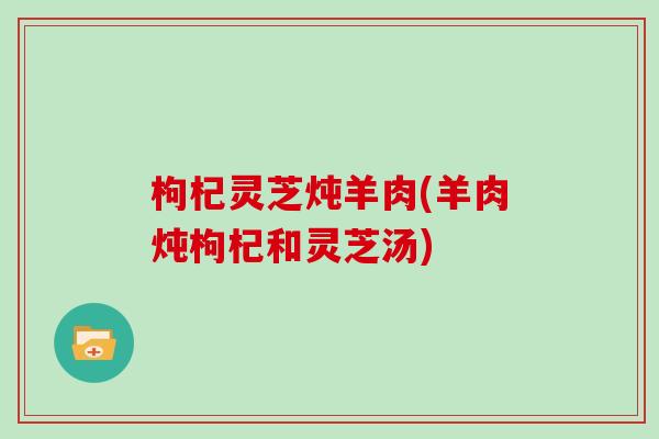 枸杞灵芝炖羊肉(羊肉炖枸杞和灵芝汤)