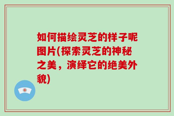如何描绘灵芝的样子呢图片(探索灵芝的神秘之美,演绎它的绝美外貌)