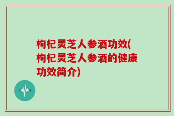 枸杞灵芝人参酒功效(枸杞灵芝人参酒的健康功效简介)
