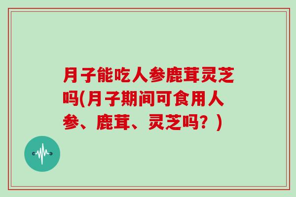 月子能吃人参鹿茸灵芝吗(月子期间可食用人参、鹿茸、灵芝吗?)