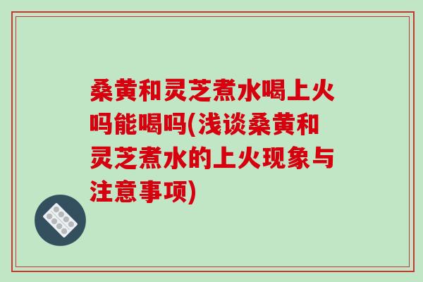 桑黄和灵芝煮水喝上火吗能喝吗(浅谈桑黄和灵芝煮水的上火现象与注意事项)