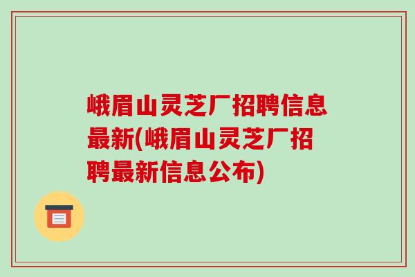峨眉山灵芝厂招聘信息最新(峨眉山灵芝厂招聘最新信息公布)