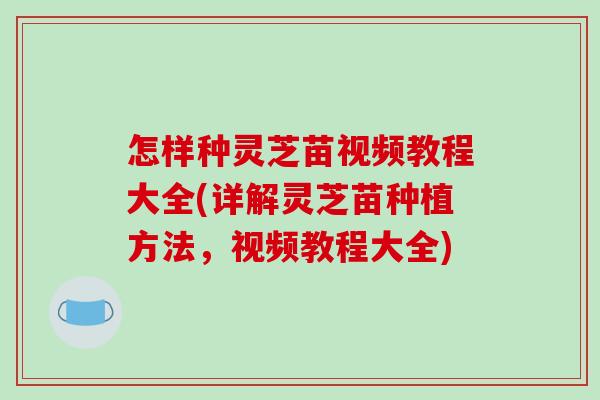 怎样种灵芝苗视频教程大全(详解灵芝苗种植方法,视频教程大全)