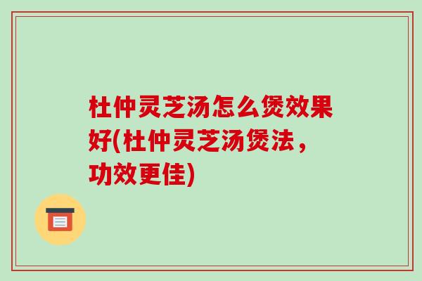 杜仲灵芝汤怎么煲效果好(杜仲灵芝汤煲法，功效更佳)