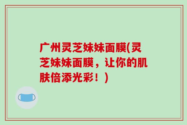 广州灵芝妹妹面膜(灵芝妹妹面膜,让你的肌肤倍添光彩!)