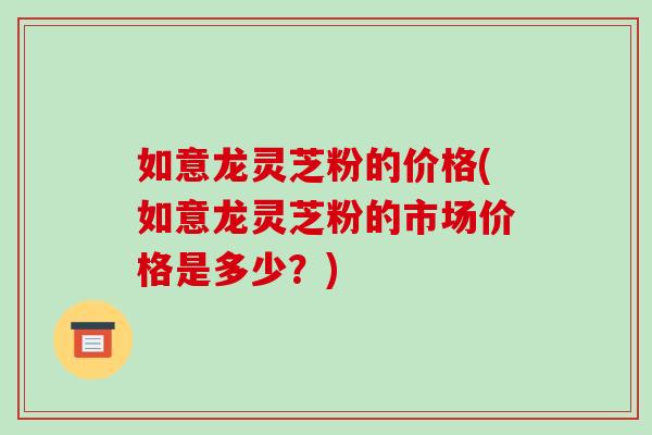 如意龙灵芝粉的价格(如意龙灵芝粉的市场价格是多少？)