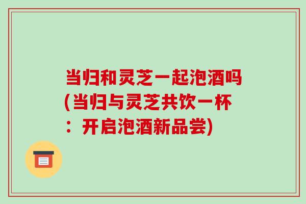 当归和灵芝一起泡酒吗(当归与灵芝共饮一杯:开启泡酒新品尝)