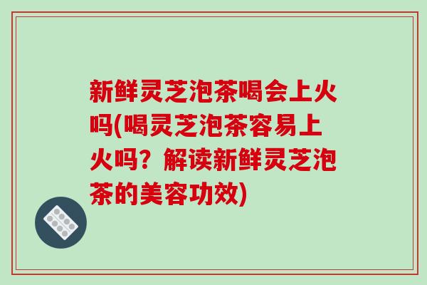 新鲜灵芝泡茶喝会上火吗(喝灵芝泡茶容易上火吗？解读新鲜灵芝泡茶的美容功效)