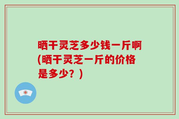 晒干灵芝多少钱一斤啊(晒干灵芝一斤的价格是多少?)