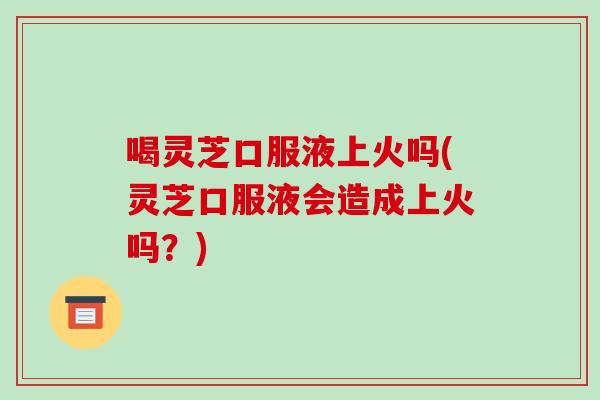 喝灵芝口服液上火吗(灵芝口服液会造成上火吗?)