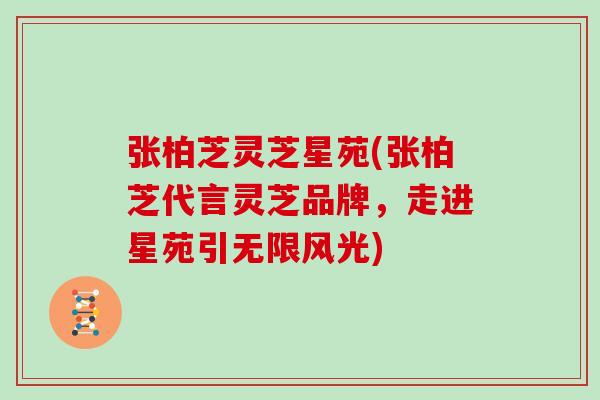 张柏芝灵芝星苑(张柏芝代言灵芝品牌,走进星苑引无限风光)