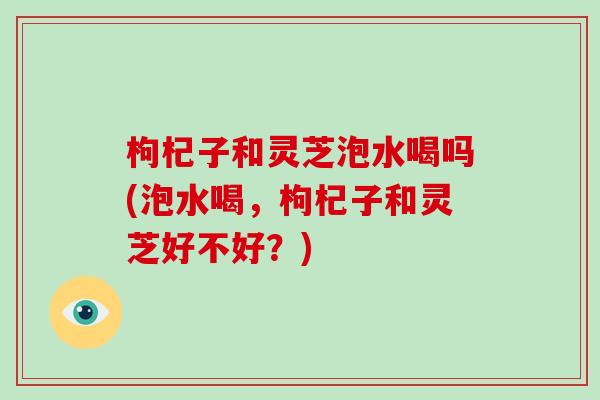 枸杞子和灵芝泡水喝吗(泡水喝,枸杞子和灵芝好不好?)