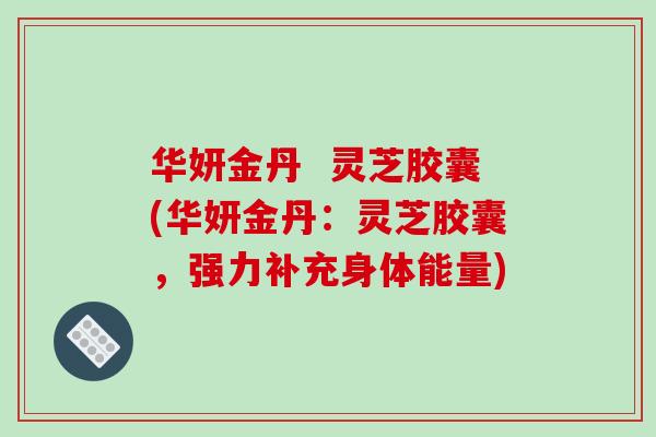 华妍金丹  灵芝胶囊(华妍金丹：灵芝胶囊，强力补充身体能量)
