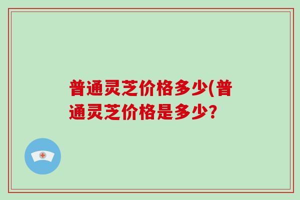 普通灵芝价格多少(普通灵芝价格是多少？
