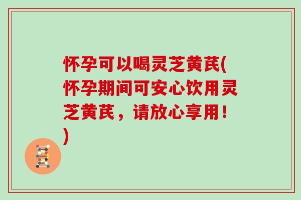 怀孕可以喝灵芝黄芪(怀孕期间可安心饮用灵芝黄芪,请放心享用!)