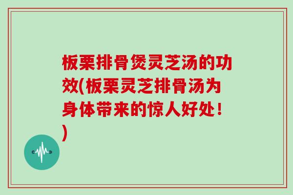 板栗排骨煲灵芝汤的功效(板栗灵芝排骨汤为身体带来的惊人好处！)