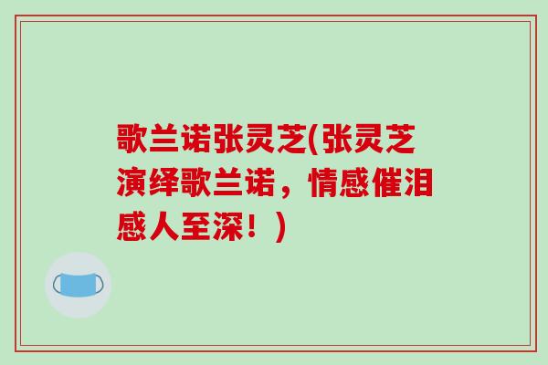 歌兰诺张灵芝(张灵芝演绎歌兰诺，情感催泪感人至深！)