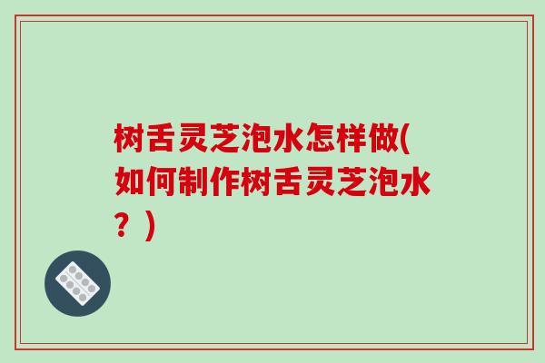 树舌灵芝泡水怎样做(如何制作树舌灵芝泡水？)