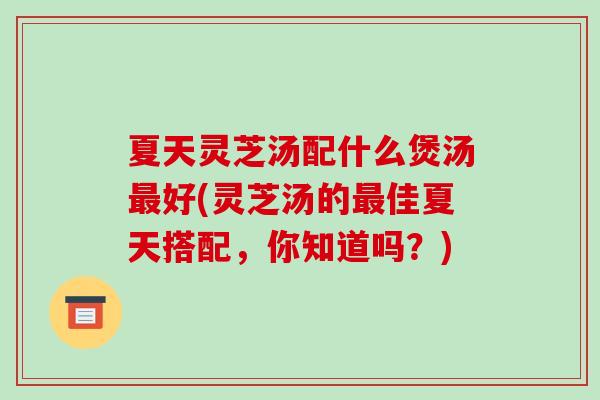 夏天灵芝汤配什么煲汤最好(灵芝汤的最佳夏天搭配,你知道吗?)