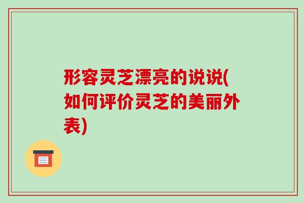 形容灵芝漂亮的说说(如何评价灵芝的美丽外表)